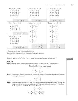 405
d. S 5 {25, 4}
c. 23
7
2
,
{ }
b. {22, 7}
b. 22
5
3
,
{ }
b. S 5 {2, 3}
a. S 5 {2, 5}
c. S 5 {23, 6}
Resolución de ecuaciones cuadráticas completas
Método de completar un trinomio cuadrado perfecto
Explicaremos este método con el apoyo del ejemplo siguiente.
8. x2
2 7x 2 18 5 0
a. S 5 {22, 9}
b. S 5 {26, 3}
c. S 5 {29, 2}
d. S 5 {23, 6}
7. x2
2 2x 2 24 5 0
a. S 5 {23, 8}
b. S 5 {26, 4}
c. S 5 {24, 6}
d. S 5 {28, 3}
4. x2
1 3x 2 4 5 0
a. S 5 {24, 1}
b. S 5 {21, 24}
c. S 5 {21, 4}
d. S 5 {1, 4}
10. 2x2
2 x 2 21 5 0
a. 23
5
2
,
{ }
b. 3
7
2
, 2
{ }
c. 23
7
2
,
{ }
d. 3
5
2
, 2
{ }
9. 3x2
1 x 2 10 5 0
a. 2 2
2
5
3
,
{ }
b. 22
5
3
,
{ }
c. 22
4
3
,
{ }
d. 2
5
3
,
{ }
5. x2
2 7x 1 10 5 0
a. S 5 {2, 5}
b. S 5 {1, 10}
c. S 5 {21, 210}
d. S 5 {22, 25}
6. x2
2 3x 2 18 5 0
a. S 5 {26, 3}
b. S 5 {29, 2}
c. S 5 {23, 6}
d. S 5 {3, 6}
Ejemplo 3
Resuelve la ecuación 3x2
1 2x 2 8 5 0 por el método de completar al cuadrado.
Solución
PASO 1. Divide ambos miembros de la ecuación por el coeﬁciente de x2
, en este caso 3
3 2 8
3
0
3
2
x x
1 2
5 , de donde resulta
x x
2 2
3
8
3
0
1 52 5
PASO 2. Transpón el término constante de la ecuación anterior al miembro derecho (obviamente,
con signo contrario)
x x
2 2
3
8
3
1 5
PASO 3. Suma a ambos miembros de la ecuación anterior un número tal que en el miembro iz-
quierdo se forme un trinomio cuadrado perfecto. Para hacerlo divide entre 2 el coeﬁcien-
te de x y eleva al cuadrado el cociente obtenido
2
3
2
2
6
1
3
2
3
1
3
8
3
1
3
2
2 2
4 5 5
1 1 5 1
x x
⎛
⎝
⎜
⎞
⎠
⎟
⎛
⎝
⎜
⎞
⎠
⎟
 
