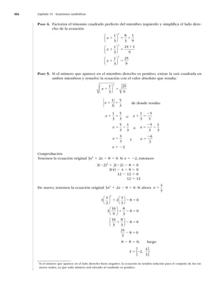 406 Capítulo 14 Ecuaciones cuadráticas
PASO 4. Factoriza el trinomio cuadrado perfecto del miembro izquierdo y simpliﬁca el lado dere-
cho de la ecuación
x
x
x
1 5 1
1 5
1
1
1
3
8
3
1
9
1
3
24 1
9
1
3
2
2
⎛
⎝
⎜
⎞
⎠
⎟
⎛
⎝
⎜
⎞
⎠
⎟
⎛
⎝
⎜
⎞
⎠
⎟
⎟
2
25
9
5
PASO 5. Si el número que aparece en el miembro derecho es positivo, extrae la raíz cuadrada en
ambos miembros y resuelve la ecuación con el valor absoluto que resulta.*
x 1 5
1
3
25
9
2
⎛
⎝
⎜
⎞
⎠
⎟
x 1 5
1
3
5
3
de donde resulta:
x 1 5
1
3
5
3
o x 1 5
2
1
3
5
3
x 5 2
5
3
1
3
o x 5
2
2
5
3
1
3
x 5
4
3
y x 5
26
3
x 5 22
Comprobación
Tenemos la ecuación original 3x2
1 2x 2 8 5 0. Si x 5 22, entonces
3(22)2
1 2(22) 2 8 5 0
3(4) 2 4 2 8 5 0
12 2 12 5 0
12 5 12
De nuevo, tenemos la ecuación original 3x2
1 2x 2 8 5 0. Si ahora x 5
4
3
3
4
3
2
4
3
8 0
3
16
9
8
3
8 0
16
2
⎛
⎝
⎜
⎞
⎠
⎟
⎛
⎝
⎜
⎞
⎠
⎟
⎛
⎝
⎜
⎞
⎠
⎟
1 2 5
1 2 5
3
3
8
3
8 0
24
3
8 0
1 2 5
2 5
⎛
⎝
⎜
⎞
⎠
⎟
8 2 8 5 0; luego
S 5 −
{ }
2
4
3
,
*
Si el número que aparece en el lado derecho fuera negativo, la ecuación no tendría solución para el conjunto de los nú-
meros reales, ya que todo número real elevado al cuadrado es positivo.
 