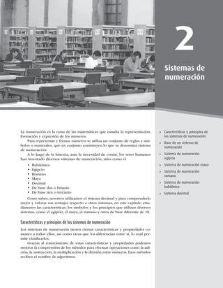 29
Características y principios de los sistemas de numeración
2
Sistemas de
numeración
Características y principios de
los sistemas de numeración
Base de un sistema de
numeración
Sistema de numeración
egipcio
Sistema de numeración maya
Sistema de numeración
romano
Sistema de numeración
babilónico
Sistema decimal
La numeración es la rama de las matemáticas que estudia la representación,
formación y expresión de los números.
Para representar y formar números se utiliza un conjunto de reglas y sím-
bolos o numerales, que en conjunto constituyen lo que se denomina sistema
de numeración.
A lo largo de la historia, ante la necesidad de contar, los seres humanos
han inventado diversos sistemas de numeración, tales como el
• Babilónico
• Egipcio
• Romano
• Maya
• Decimal
• De base dos o binario
• De base tres o terciario
Como sabes, nosotros utilizamos el sistema decimal y para comprenderlo
mejor y valorar sus ventajas respecto a otros sistemas, en este capítulo estu-
diaremos las características, los símbolos y los principios que utilizan diversos
sistemas, como el egipcio, el maya, el romano y otros de base diferente de 10.
Características y principios de los sistemas de numeración
Los sistemas de numeración tienen ciertas características y propiedades co-
munes a todos ellos, así como otras que los diferencian entre sí, lo cual per-
mite clasiﬁcarlos.
Gracias al conocimiento de estas características y propiedades podemos
mejorar la comprensión de los métodos para efectuar operaciones como la adi-
ción, la sustracción, la multiplicación y la división entre números. Esos métodos
reciben el nombre de algoritmos.
 