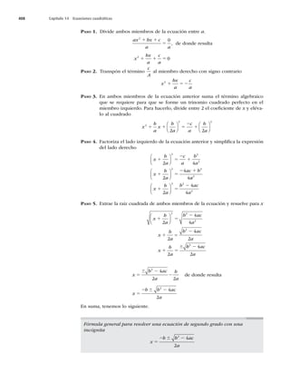 408 Capítulo 14 Ecuaciones cuadráticas
PASO 1. Divide ambos miembros de la ecuación entre a.
ax bx c
a a
2
1 1
5
0
, de donde resulta
x
bx
a
c
a
2
0
1 1 5
PASO 2. Transpón el término
c
A
al miembro derecho con signo contrario
x
bx
a
c
a
2
1 52
PASO 3. En ambos miembros de la ecuación anterior suma el término algebraico
que se requiere para que se forme un trinomio cuadrado perfecto en el
miembro izquierdo. Para hacerlo, divide entre 2 el coeﬁciente de x y eléva-
lo al cuadrado
x
b
a
x
b
a
c
a
b
a
2
2 2
2 2
1 1 5
2
1
⎛
⎝
⎜
⎞
⎠
⎟
⎛
⎝
⎜
⎞
⎠
⎟
PASO 4. Factoriza el lado izquierdo de la ecuación anterior y simpliﬁca la expresión
del lado derecho
x
b
a
c
a
b
a
x
b
a
ac b
1 5
2
1
1 5
2 1
2 4
2
4
4
2 2
2
2 2
⎛
⎝
⎜
⎞
⎠
⎟
⎛
⎝
⎜
⎞
⎠
⎟
a
a
x
b
a
b ac
a
2
2 2
2
2
4
4
1 5
2
⎛
⎝
⎜
⎞
⎠
⎟
PASO 5. Extrae la raíz cuadrada de ambos miembros de la ecuación y resuelve para x
x
b
a
b ac
a
x
b
a
b ac
a
x
b
a
1 5
2
1
2
1 5
2
4
4
2
4
2
2
2 2
2
2
⎛
⎝
⎜
⎞
⎠
⎟
=
6 b
b ac
a
2
4
2
2
x
b ac
a
b
a
5
2
2
6 2
4
2 2
de donde resulta
x
b b ac
a
5
2 2
6 2
4
2
En suma, tenemos lo siguiente.
Fórmula general para resolver una ecuación de segundo grado con una
incógnita
x
b b ac
a
5
2 2
6 2
4
2
 