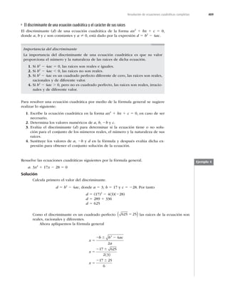 409
Resolución de ecuaciones cuadráticas completas
El discriminante de una ecuación cuadrática y el carácter de sus raíces
El discriminante (d) de una ecuación cuadrática de la forma ax2
1 bx 1 c 5 0,
donde a, b y c son constantes y a ? 0, está dado por la expresión d 5 b2
2 4ac.
Importancia del discriminante
La importancia del discriminante de una ecuación cuadrática es que su valor
proporciona el número y la naturaleza de las raíces de dicha ecuación.
1. Si b2
2 4ac 5 0, las raíces son reales e iguales.
2. Si b2
2 4ac , 0, las raíces no son reales.
3. Si b2
2 4ac es un cuadrado perfecto diferente de cero, las raíces son reales,
racionales y de diferente valor.
4. Si b2
2 4ac . 0, pero no es cuadrado perfecto, las raíces son reales, irracio-
nales y de diferente valor.
Para resolver una ecuación cuadrática por medio de la fórmula general se sugiere
realizar lo siguiente:
1. Escribe la ecuación cuadrática en la forma ax2
1 bx 1 c 5 0, en caso de ser
necesario.
2. Determina los valores numéricos de a, b, 2b y c.
3. Evalúa el discriminante (d) para determinar si la ecuación tiene o no solu-
ción para el conjunto de los números reales, el número y la naturaleza de sus
raíces.
4. Sustituye los valores de a, 2b y d en la fórmula y después evalúa dicha ex-
presión para obtener el conjunto solución de la ecuación.
Ejemplo 4
Resuelve las ecuaciones cuadráticas siguientes por la fórmula general.
a. 3x2
1 17x 2 28 5 0
Solución
Calcula primero el valor del discriminante.
d 5 b2
2 4ac, donde a 5 3, b 5 17 y c 5 228. Por tanto
d 5 (17)2
2 4(3)(228)
d 5 289 1 336
d 5 625
Como el discriminante es un cuadrado perfecto 625 25
5
( ) las raíces de la ecuación son
reales, racionales y diferentes.
Ahora apliquemos la fórmula general
x
b b ac
a
x
x
5
2 2
5
2
5
2
6
6
6
2
4
2
17 625
2 3
17 25
6
( )
 