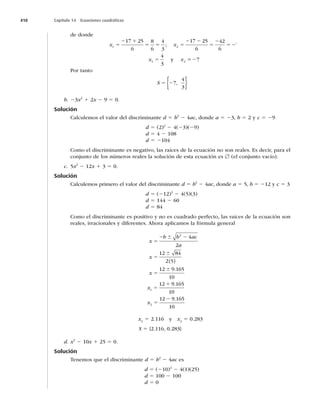 410 Capítulo 14 Ecuaciones cuadráticas
de donde
x x
x x
1 2
1 2
17 25
6
8
6
4
3
17 25
6
42
6
7
4
3
5
2 1
5 5 5
2 2
5
2
52
5
;
y 5
527
Por tanto
S 5 27
4
3
,
{ }
b. 23x2
1 2x 2 9 5 0.
Solución
Calculemos el valor del discriminante d 5 b2
2 4ac, donde a 5 23, b 5 2 y c 5 29
d 5 (2)2
2 4(23)(29)
d 5 4 2 108
d 5 2104
Como el discriminante es negativo, las raíces de la ecuación no son reales. Es decir, para el
conjunto de los números reales la solución de esta ecuación es [ (el conjunto vacío).
c. 5x2
2 12x 1 3 5 0.
Solución
Calculemos primero el valor del discriminante d 5 b2
2 4ac, donde a 5 5, b 5 212 y c 5 3
d 5 (212)2
2 4(5)(3)
d 5 144 2 60
d 5 84
Como el discriminante es positivo y no es cuadrado perfecto, las raíces de la ecuación son
reales, irracionales y diferentes. Ahora aplicamos la fórmula general
x
b b ac
a
x
x
x
5
2 2
5
5
5
1
6
6
6
2
1
4
2
12 84
2 5
12 9 165
10
12 9
( )
.
.
.
.
165
10
12 9 165
10
2
x 5
2
x1
5 2.116 y x2
5 0.283
S 5 {2.116, 0.283}
d. x2
2 10x 1 25 5 0.
Solución
Tenemos que el discriminante d 5 b2
2 4ac es
d 5 (210)2
2 4(1)(25)
d 5 100 2 100
d 5 0
 