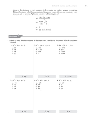 411
b. 0
d. 49
b. 40
d. 2140
d. 0
c. 13
Resolución de ecuaciones cuadráticas completas
Como el discriminante es cero, las raíces de la ecuación son reales e iguales; en otras pa-
labras, el conjunto solución es una raíz doble, y como los coeﬁcientes son constantes ente-
ros, esta raíz es racional. Aplicamos entonces la fórmula general
x
b b ac
a
x
5
2 2
5 5
6
6
2
4
2
10 0
2 1
10
2
( )
x 5 5
S 5 {5} (raíz doble.)
I. Halla el valor del discriminante de las ecuaciones cuadráticas siguientes. (Elige la opción co-
rrecta.)
Ejercicios 4
5. 4x2
2 6x 1 11 5 0
a. 2140
b. 212
c. 2164
d. 2144
3. x2
2 10x 1 25 5 0
a. 280
b. 2200
c. 200
d. 0
1. 3x2
1 5x 1 1 5 0
a. 14
b. 15
c. 13
d. 37
6. x2
2 6x 1 9 5 0
a. 224
b. 0
c. 24
d. 72
4. x2
1 3x 2 10 5 0
a. 231
b. 48
c. 52
d. 49
2. 2x2
2 8x 1 3 5 0
a. 28
b. 40
c. 42
d. 38
 