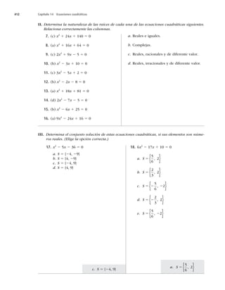 412 Capítulo 14 Ecuaciones cuadráticas
a. S 5
5
6
2
,
{ }
c. S 5 {24, 9}
II. Determina la naturaleza de las raíces de cada una de las ecuaciones cuadráticas siguientes.
Relaciona correctamente las columnas.
7. (c) x2
1 24x 1 140 5 0
8. (a) x2
1 16x 1 64 5 0
9. (c) 2x2
1 9x 2 5 5 0
10. (b) x2
2 3x 1 10 5 0
11. (c) 3x2
2 5x 1 2 5 0
12. (b) x2
2 2x 2 8 5 0
13. (a) x2
1 18x 1 81 5 0
14. (d) 2x2
2 7x 2 5 5 0
15. (b) x2
2 6x 1 25 5 0
16. (a) 9x2
2 24x 1 16 5 0
a. Reales e iguales.
b. Complejas.
c. Reales, racionales y de diferente valor.
d. Reales, irracionales y de diferente valor.
17. x2
2 5x 2 36 5 0
a. S 5 {24, 29}
b. S 5 {4, 29}
c. S 5 {24, 9}
d. S 5 {4, 9}
18. 6x2
2 17x 1 10 5 0
a. S 5
5
6
2
,
{ }
b. S 5
2
3
2
,
{ }
c. S 5 2 2
5
6
2
,
{ }
d. S 5 2
2
3
2
,
{ }
e. S 5 2
5
6
2
,
{ }
III. Determina el conjunto solución de estas ecuaciones cuadráticas, si sus elementos son núme-
ros reales. (Elige la opción correcta.)
 