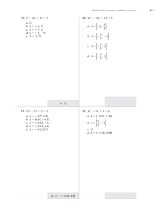 413
a. [
d. S 5 {20.61, 4.1}
Resolución de ecuaciones cuadráticas completas
21. 2x2
2 7x 2 5 5 0
a. S 5 {20.7, 5.2}
b. S 5 {0.61, 24.1}
c. S 5 {20.61, 24.1}
d. S 5 {20.61, 4.1}
e. S 5 {25.2, 0.7}
22. 3x2
2 2x 1 5 5 0
a. S 5 {20.91, 1.58}
b. s 5 2
5
3
1
,
{ }
c. [
d. S 5 {21.58, 0.91}
19. x2
2 6x 1 27 5 0
a. [
b. S 5 {21, 7}
c. S 5 {27, 1}
d. S 5 {21, 27}
e. S 5 {1, 7}
20. 5x2
2 11x 2 12 5 0
a. S 5 23
4
5
,
{ }
b. S 5 2 2
4
5
3
,
{ }
c. S 5 2
4
5
2
,
{ }
d. S 5 2
4
5
3
,
{ }
 