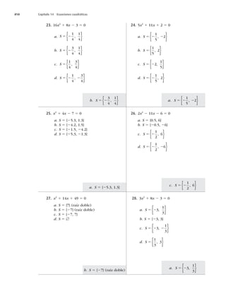 414 Capítulo 14 Ecuaciones cuadráticas
a. S 5 23
1
3
,
{ }
b. S 5 {27} (raíz doble)
c. S 5 2
1
2
6
,
{ }
a. S 5 {25.3, 1.3}
a. S 5 2 2
1
5
2
,
{ }
b. S 5 2
3
4
1
4
,
{ }
23. 16x2
1 8x 2 3 5 0
a. S 5 2
1
4
1
4
,
{ }
b. S 5 2
3
4
1
4
,
{ }
c. S 5
1
4
3
4
,
{ }
d. S 5 2 2
1
4
3
4
,
{ }
24. 5x2
1 11x 1 2 5 0
a. S 5 2 2
1
5
2
,
{ }
b. S 5
1
5
2
,
{ }
c. S 5 22
1
5
,
{ }
d. S 5 2
1
5
2
,
{ }
25. x2
1 4x 2 7 5 0
a. S 5 {25.3, 1.3}
b. S 5 {24.2, 1.5}
c. S 5 {21.5, 24.2}
d. S 5 {25.3, 21.3}
26. 2x2
2 11x 2 6 5 0
a. S 5 {0.5, 6}
b. S 5 {20.5, 26}
c. S 5 2
1
2
6
,
{ }
d. S 5 2 2
1
2
6
,
{ }
27. x2
1 14x 1 49 5 0
a. S 5 {7} (raíz doble)
b. S 5 {27} (raíz doble)
c. S 5 {27, 7}
d. S 5 [
28. 3x2
1 8x 2 3 5 0
a. S 5 23
1
3
,
{ }
b. S 5 {23, 3}
c. S 5 2 2
3
1
3
,
{ }
d. S 5
1
3
3
,
{ }
 