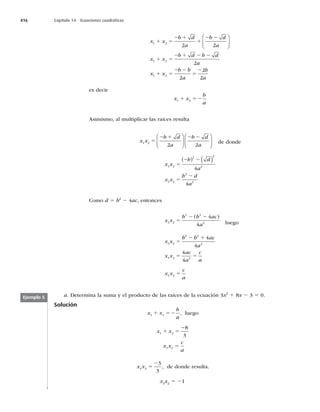 416 Capítulo 14 Ecuaciones cuadráticas
x x
b d
a
b d
a
x x
b d b d
a
x
1 2
1 2
1
2 2
2
1 5
2 1
1
2 2
1 5
2 1 2 2
⎛
⎝
⎜
⎞
⎠
⎟
1
1 5
2 2
5
2
x
b b
a
b
a
2
2
2
2
es decir
x x
b
a
1 2
1 52
Asimismo, al multiplicar las raíces resulta
x x
b d
a
b d
a
1 2
2 2
5
2 1 2 2
⎛
⎝
⎜
⎞
⎠
⎟
⎛
⎝
⎜
⎞
⎠
⎟ de donde
x x
b d
a
x x
b d
a
1 2
2 2
2
1 2
2
2
4
4
5
2 2
5
2
( ) ( )
Como d 5 b2
2 4ac, entonces
x x
b b ac
a
1 2
2 2
2
4
4
5
2 2
( )
luego
x x
b b ac
a
x x
ac
a
c
a
1 2
2 2
2
1 2 2
4
4
4
4
5
2 1
5 5
x x
c
a
1 2 5
a. Determina la suma y el producto de las raíces de la ecuación 3x2
1 8x 2 3 5 0.
Solución
x x
b
a
1 2
1 52 , luego
x x
x x
c
a
1 2
1 2
8
3
1 5
2
5
x x
1 2
3
3
5
2
, de donde resulta.
x1
x2
5 21
Ejemplo 5
 