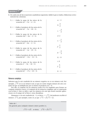 417
Relaciones entre los coeﬁcientes de una ecuación cuadrática y sus raíces
I. En cada una de las ecuaciones cuadráticas siguientes, halla lo que se indica. Relaciona correc-
tamente las columnas.
Ejercicios 5
1. ( ) Halla la suma de las raíces de la
ecuación 3x2
1 5x 2 2 5 0.
2. ( ) Halla el producto de las raíces de la
ecuación 4x2
2 5x 2 36 5 0.
3. ( ) Halla la suma de las raíces de la
ecuación 16x2
1 8x 2 3 5 0.
4. ( ) Halla el producto de las raíces de la
ecuación 3x2
1 8x 2 3 5 0.
5. ( ) Halla la suma de las raíces de la
ecuación 2x2
2 3x 2 35 5 0.
6. ( ) Halla el producto de las raíces de la
ecuación 6x2
2 11x 2 12 5 0.
7. ( ) Halla la suma de las raíces de la
ecuación x2
2 9x 2 16 5 0.
8. ( ) Halla el producto de las raíces de la
ecuación 6x2
2 17x 1 10 5 0.
a. 21
b.
3
2
c. 2
3
2
d. 2
e. 2
1
2
f.
1
2
g. 2
5
3
h. 29
i. 9
j.
5
3
k. 22
Números complejos
Sabemos que la raíz cuadrada de un número negativo no es un número real. Por
ejemplo, 29 no es un número real, ya que no existe ningún número de este con-
junto tal que al multiplicarse por sí mismo el producto sea 29.
Por ello, el conjunto de los números reales R se ha ampliado para formar un
conjunto numérico nuevo, el conjunto de los números complejos, que se representa
con la letra C. Esto se debe a que los números de este tipo tienen muchas aplica-
ciones en el campo de la física y otras disciplinas.
Llamamos i a la raíz cuadrada de 21, es decir, i 5 21. Así podemos escribir el
número 24 , por ejemplo, como 2i, ya que 2 5 2 5
4 4 1 2i.
Valor de i
En general, para cualquier número entero positivo n,
2 5
n i n es decir, 2 5 2
n n 1
 