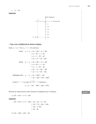 419
Números complejos
c. 23 2 6i
Solución
0
Eje real
Eje imaginario
i
2i
3i
3 6i
3
4i
5i
6i
Suma, resta y multiplicación de números complejos
Sean z1
5 a 1 bi y z2
5 c 1 di, entonces
Suma z1
1 z2
5 (a 1 bi) 1 (c 1 di)
5 a 1 bi 1 c 1 di
5 a 1 c 1 bi 1 di
5 (a 1 c) 1 (b 1 d)i
Resta z1
2 z2
5 (a 1 bi) 2 (c 1 di)
5 a 1 bi 2 c 2 di
5 a 2 c 1 bi 2 di
5 (a 2 c) 1 (bi 2 di)
5 (a 2 c) 1 (b 2 d)i
Multiplicación z1
? z2
5 (a 1 bi)(c 1 di)
5 ac 1 adi 1 bci 1 bdi2
Como i2
5 21, ya que 2 52
1 1
2
( ) entonces:
z1
? z2
5 (ac 2 bd) 1 (ad 1 bc)i
Ejemplo 7
Efectúa las operaciones entre números complejos que se indican.
a. (15 1 6i) 1 (25 2 14i)
Solución
(15 1 6i) 1 (25 2 14i) 5 15 1 6i 2 5 2 14i
5 (15 2 5) 1 (6i 2 14i)
5 10 1 (28i)
5 10 2 8i
b. (13 2 10i) 2 (10 2 2i)
 