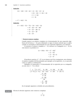 420 Capítulo 14 Ecuaciones cuadráticas
Solución
(13 2 10i) 2 (10 2 2i) 5 13 2 10i 2 10 1 2i
5 (13 2 10) 1 (210i 1 2i)
5 3 1 (28i)
5 3 2 8i
c. (7 1 4i)(2 2 5i)
Solución
(7 1 4i)(2 2 5i) 5 7(2 2 5i) 1 4i(2 2 5i)
5 14 2 35i 1 8i 2 20i2
5 14 2 27i 2 20(21)
5 14 2 27i 1 20
5 34 2 27i
División de números complejos
Cuando aparece un número complejo en el denominador de una expresión alge-
braica de la forma a 1 bi, para eliminarlo se sigue el mismo método que se aplica
cuando se racionaliza el denominador de una expresión algebraica con radicales.
Si tenemos el número complejo a 1 bi, entonces su conjugado es a 2 bi; de
esta manera su producto es
(a 1 bi)(a 2 bi) 5 a2
2 (bi)2
5 a2
2 b2
i2
5 a2
2 b2
(21)
5 a2
1 b2
El producto anterior, a2
1 b2
, es un número real. Por consiguiente, para eliminar
el número complejo del denominador, por ejemplo, en la expresión 4
2 5
1 i se procede
como se explica a continuación.
Multiplica el numerador y el denominador de la expresión por su conjugado,
en este caso 2 2 5i; es decir:
4
2 5
2 5
2 5
8 20
2 5
8 20
2 2
1
2
2
5
2
2
5
2
i
i
i
i
i
i
⎛
⎝
⎜
⎞
⎠
⎟
⎛
⎝
⎜
⎞
⎠
⎟ ( ) ( ) 4
4 25
8 20
4 25 1
8 20
4 25
2
2
5
2
2 2
5
2
1
i
i
i
( )
8 20
29
8
29
20
5
2
5 2
i
i
2
29
En el ejemplo siguiente se detalla este procedimiento.
Efectúa la división siguiente entre números complejos
7
4 3
2 i
Ejemplo 8
 