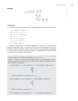 421
Números complejos
Solución
7
4 3
4 3
4 3
7 4 3
16 9
28
2
−
⎛
⎝
⎜
⎞
⎠
⎟
⎛
⎝
⎜
⎞
⎠
⎟
( )
i
i
i
i
i
1
1
5
1
2
5
1 2
21
16 9
28 21
25
28
25
21
25
i
i i
1
5
1
5 1
Potencias de i
Si necesitamos encontrar potencias de la unidad imaginaria i tenemos lo siguiente
 ti2 2
1 1 1 1
5 2 2 5 2 52
( )
 ti3
5 i2
? i 5 21 ? i 5 21
 ti4
5 i2
? i2
5 (21)(21) 5 1
 ti5
5 i4
? i 5 1 ? i 5 i
 ti6
5 i4
? i2
5 1(21) 5 21
 ti7
5 i4
? i3
5 1(2i) 5 2i
 ti8
5 (i4
)2 5 (1)2 5 1
Cuando se quiere elevar la unidad imaginaria a una potencia n, donde n es un
número natural mayor que 4, la potencia se expresa como el producto de dos po-
tencias de i. En este producto, uno de estos factores tiene un exponente múltiplo de
4 y el otro debe ser menor que dicho número; esto signiﬁca que podemos utilizar
el método que se explica a continuación.
Unidad imaginaria elevada a una potencia n, con n . 4
Primero se divide el exponente de la potencia entre 4 y el residuo será el expo-
nente de la potencia a la que hay que elevar i para obtener el resultado, por lo
que deducimos lo siguiente.
1. Si el residuo de n
4
es cero, entonces in
5 1. Por ejemplo, evaluemos i560
140
4 560
16
00
Como el residuo es cero, entonces i560
5 1.
2. Si el residuo de n
4
es 1, entonces in
5 i. Por ejemplo, evaluemos i125
31
4 125
05
1
Como el residuo es 1, entonces i125
5 i.
3. Si el residuo de n
4
es 2, entonces in
5 21. Por ejemplo, evaluemos i142
 