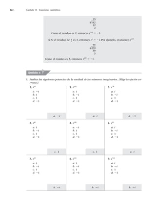 422 Capítulo 14 Ecuaciones cuadráticas
b. 2i
a. i
d. 21
b. 2i
c. 1
a. i
b. 2i
c. 1
a. 2i
I. Evalúa las siguientes potencias de la unidad de los números imaginarios. (Elige la opción co-
rrecta.)
35
4 142
22
2
Como el residuo es 2, entonces i142
5 21.
4. Si el residuo de n
4
es 3, entonces in
5 2i. Por ejemplo, evaluemos i239
59
4 239
39
3
Como el residuo es 3, entonces i239
5 2i.
Ejercicios 6
5. i78
a. i
b. 2i
c. 1
d. 21
3. i153
a. i
b. 2i
c. 1
d. 21
1. i15
a. 2i
b. i
c. 1
d. 21
6. i81
a. i
b. 2i
c. 1
d. 21
4. i128
a. 2i
b. i
c. 1
d. 21
2. i40
a. i
b. 2i
c. 1
d. 21
9. i543
a. i
b. 2i
c. 1
d. 21
8. i142
a. i
b. 2i
c. 1
d. 21
7. i63
a. i
b. 2i
c. 1
d. 21
 