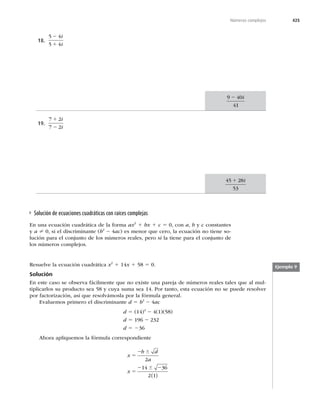 425
Números complejos
18.
5 4
5 4
2
1
i
i
9 40
41
2 i
19.
7 2
7 2
1
2
i
i
45 28
53
1 i
Solución de ecuaciones cuadráticas con raíces complejas
En una ecuación cuadrática de la forma ax2
1 bx 1 c 5 0, con a, b y c constantes
y a ? 0, si el discriminante (b2
2 4ac) es menor que cero, la ecuación no tiene so-
lución para el conjunto de los números reales, pero sí la tiene para el conjunto de
los números complejos.
Ejemplo 9
Resuelve la ecuación cuadrática x2
1 14x 1 58 5 0.
Solución
En este caso se observa fácilmente que no existe una pareja de números reales tales que al mul-
tiplicarlos su producto sea 58 y cuya suma sea 14. Por tanto, esta ecuación no se puede resolver
por factorización, así que resolvámosla por la fórmula general.
Evaluemos primero el discriminante d 5 b2
2 4ac
d 5 (14)2
2 4(1)(58)
d 5 196 2 232
d 5 236
Ahora apliquemos la fórmula correspondiente
x
b d
a
x
5
2
5
2 2
6
6
2
14 36
2 1
( )
 