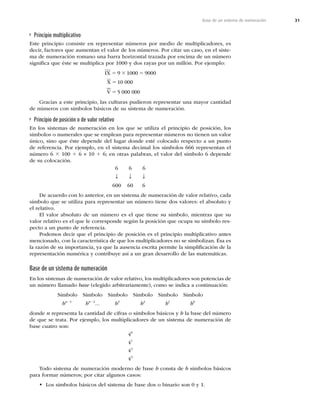 31
Base de un sistema de numeración
Principio multiplicativo
Este principio consiste en representar números por medio de multiplicadores, es
decir, factores que aumentan el valor de los números. Por citar un caso, en el siste-
ma de numeración romano una barra horizontal trazada por encima de un número
signiﬁca que éste se multiplica por 1000 y dos rayas por un millón. Por ejemplo:
IX
X
V
5 3 5
5
5
9 1000 9000
10 000
5 000 000
Gracias a este principio, las culturas pudieron representar una mayor cantidad
de números con símbolos básicos de su sistema de numeración.
Principio de posición o de valor relativo
En los sistemas de numeración en los que se utiliza el principio de posición, los
símbolos o numerales que se emplean para representar números no tienen un valor
único, sino que éste depende del lugar donde esté colocado respecto a un punto
de referencia. Por ejemplo, en el sistema decimal los símbolos 666 representan el
número 6 3 100 1 6 × 10 1 6; en otras palabras, el valor del símbolo 6 depende
de su colocación.
6 6 6
T T T
600 60 6
De acuerdo con lo anterior, en un sistema de numeración de valor relativo, cada
símbolo que se utiliza para representar un número tiene dos valores: el absoluto y
el relativo.
El valor absoluto de un número es el que tiene su símbolo, mientras que su
valor relativo es el que le corresponde según la posición que ocupa su símbolo res-
pecto a un punto de referencia.
Podemos decir que el principio de posición es el principio multiplicativo antes
mencionado, con la característica de que los multiplicadores no se simbolizan. Ésa es
la razón de su importancia, ya que la ausencia escrita permite la simpliﬁcación de la
representación numérica y contribuye así a un gran desarrollo de las matemáticas.
Base de un sistema de numeración
En los sistemas de numeración de valor relativo, los multiplicadores son potencias de
un número llamado base (elegido arbitrariamente), como se indica a continuación:
Símbolo Símbolo Símbolo Símbolo Símbolo Símbolo
bn21
bn22
... b3
b2
b1
b0
donde n representa la cantidad de cifras o símbolos básicos y b la base del número
de que se trata. Por ejemplo, los multiplicadores de un sistema de numeración de
base cuatro son:
40
41
42
43
Todo sistema de numeración moderno de base b consta de b símbolos básicos
para formar números; por citar algunos casos:
• Los símbolos básicos del sistema de base dos o binario son 0 y 1.
 