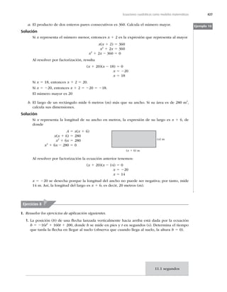 427
Ecuaciones cuadráticas como modelos matemáticos
a. El producto de dos enteros pares consecutivos es 360. Calcula el número mayor.
Solución
Si x representa el número menor, entonces x 1 2 es la expresión que representa al mayor
x(x 1 2) 5 360
x2
1 2x 5 360
x2
1 2x 2 360 5 0
Al resolver por factorización, resulta
(x 1 20)(x 2 18) 5 0
x 5 220
x 5 18
Si x 5 18, entonces x 1 2 5 20.
Si x 5 220, entonces x 1 2 5 220 5 218.
El número mayor es 20
b. El largo de un rectángulo mide 6 metros (m) más que su ancho. Si su área es de 280 m2
,
calcula sus dimensiones.
Solución
Si x representa la longitud de su ancho en metros, la expresión de su largo es x 1 6, de
donde
A 5 x(x 1 6)
x(x 1 6) 5 280
x2
1 6x 5 280
x2
1 6x 2 280 5 0
(x 1 6) m
(x) m
Al resolver por factorización la ecuación anterior tenemos:
(x 1 20)(x 2 14) 5 0
x 5 220
x 5 14
x 5 220 se desecha porque la longitud del ancho no puede ser negativa; por tanto, mide
14 m. Así, la longitud del largo es x 1 6; es decir, 20 metros (m).
Ejemplo 10
Ejercicios 8
I. Resuelve los ejercicios de aplicación siguientes.
1. La posición (h) de una ﬂecha lanzada verticalmente hacia arriba está dada por la ecuación
h 5 216t2
1 160t 1 200, donde h se mide en pies y t en segundos (s). Determina el tiempo
que tarda la ﬂecha en llegar al suelo (observa que cuando llega al suelo, la altura h 5 0).
11.1 segundos
 