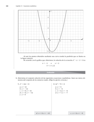 430 Capítulo 14 Ecuaciones cuadráticas
c. x 5 6; x 5 26
d. x 5 0; x 5 212
x
y
0
0
2
22
22
24 2 4
4
Al unir los puntos obtenidos mediante una curva resulta la parábola que se ilustra en
la ﬁgura anterior.
De acuerdo con la gráﬁca que obtuvimos, la solución de la ecuación x2
2 x 2 2 5 0 es
x 5 21 o x 5 2
S 5 {21, 2}
I. Determina el conjunto solución de las siguientes ecuaciones cuadráticas. Sean sus raíces ele-
mentos del conjunto de los números reales. (Elige la opción correcta.)
Evaluación
1. x2
1 12x 5 0
a. x 5 12
b. x 5 212
c. x 5 0; x 5 12
d. x 5 0; x 5 212
e. x 5 0
2. 2x2
2 72 5 0
a. x 5 6
b. x 5 26
c. x 5 6; x 5 26
d. x 5 7; x 5 27
 