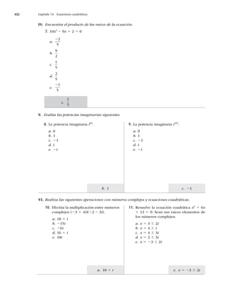 432 Capítulo 14 Ecuaciones cuadráticas
c. 21
e. x 5 23 6 2i
b. 1
a. 18 1 i
IV. Encuentra el producto de las raíces de la ecuación.
7. 10x2
2 9x 1 2 5 0
a.
22
5
b.
9
2
c.
1
5
d.
2
5
e.
21
5
VI. Realiza las siguientes operaciones con números complejos y ecuaciones cuadráticas.
8. La potencia imaginaria i60
.
a. 0
b. 1
c. 21
d. i
e. 2i
9. La potencia imaginaria i102
.
a. 0
b. 1
c. 21
d. i
e. 2i
V. Evalúa las potencias imaginarias siguientes.
10. Efectúa la multiplicación entre números
complejos (23 1 4i)(22 2 3i).
a. 18 1 i
b. 215i
c. 26i
d. 16 1 i
e. 18i
11. Resuelve la ecuación cuadrática x2
1 6x
1 13 5 0. Sean sus raíces elementos de
los números complejos.
a. x 5 3 6 2i
b. x 5 4 6 i
c. x 5 4 6 3i
d. x 5 2 6 3i
e. x 5 23 6 2i
c.
1
5
 