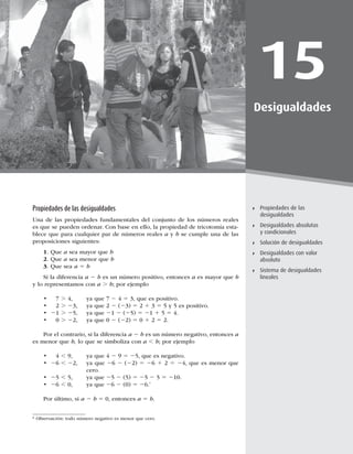 433
Solución de desigualdades
15
Desigualdades
Propiedades de las
desigualdades
Desigualdades absolutas
y condicionales
Solución de desigualdades
Desigualdades con valor
absoluto
Sistema de desigualdades
lineales
Propiedades de las desigualdades
Una de las propiedades fundamentales del conjunto de los números reales
es que se pueden ordenar. Con base en ello, la propiedad de tricotomía esta-
blece que para cualquier par de números reales a y b se cumple una de las
proposiciones siguientes:
1. Que a sea mayor que b
2. Que a sea menor que b
3. Que sea a 5 b
Si la diferencia a 2 b es un número positivo, entonces a es mayor que b
y lo representamos con a . b; por ejemplo
t .
 ZBRVF2 4 5 3, que es positivo.
t . 2
 ZBRVF2 (23) 51 3 5 5 y 5 es positivo.
t 21 . 25, ya que 21 2 (25) 5 21 1 5 5 4.
t . 2
 ZBRVF2 (2
515
Por el contrario, si la diferencia a 2 b es un número negativo, entonces a
es menor que b, lo que se simboliza con a , b; por ejemplo
t , 9, ya que 4 2 9 5 25, que es negativo.
t 
26 , 2
 
ZBRVF26 2 (2
5 26 15 24, que es menor que
cero.
t 25 , 5, ya que 25 2 (5) 5 25 2 5 5 2
t 26 ,
 ZBRVF26 2	
5 26.*
Por último, si a 2 b 5
FOUPODFTa 5 b.
* Observación: todo número negativo es menor que cero.
 