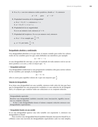 435
Solución de desigualdades
Desigualdades absolutas y condicionales
Una desigualdad absoluta es la que tiene el mismo sentido para todos los valores
reales de las variables para los que están deﬁnidos sus miembros; por ejemplo
(x 2 5)
. 2 4
es una desigualdad de este tipo, ya que el cuadrado de todo número real es un nú-
mero positivo o es cero, y éste es mayor que 24.
Desigualdad condicional
Una desigualdad condicional es una proposición verdadera sólo para ciertos valores
de las variables; por ejemplo, la desigualdad
x 2 5 .
sólo es cierta para aquellos valores de x que son mayores que
5

.
Solución de desigualdades
Si se tiene una desigualdad con una variable, entonces todo valor de ésta que hace
que la desigualdad sea una proposición verdadera es una solución de tal desigual-
dad y el conjunto que contiene todas sus soluciones es su conjunto solución.
4. Si a, b y c son tres números reales positivos, donde a . b, entonces
ac
. bc
pero a2c
, b2c
5. Propiedad transitiva de la desigualdad
a. Si a . b y b . c, entonces a . c.
b. a , b y b , c ⇒ a , c.
6. Propiedad de la no negatividad.
Si a es un número real, entonces a
$
7. Propiedad del recíproco. Si a es un número real, entonces
a. Si a .TFDVNQMFRVF
1

a
. .
b. a
a
, ,

1

, por tanto, .
Desigualdades equivales
Resolver una desigualdad, también conocida como inecuación, signiﬁca encon-
trar su conjunto solución.
Si dos o más desigualdades tienen el mismo conjunto solución entonces son
desigualdades equivalentes.
Desigualdades lineales con una variable
Si en una desigualdad aparece una sola variable con exponente 1, entonces esa
desigualdad es lineal.
Para resolver una desigualdad lineal (también llamada inecuación lineal) la es-
cribimos como una sucesión de desigualdades equivalentes cada vez más simples,
 