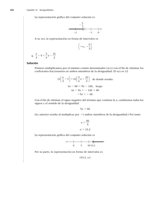 438 Capítulo 15 Desigualdades
La representación gráﬁca del conjunto solución es
]
2 1 0

5
3
A su vez, la representación en forma de intervalos es
2 2
q,
5
3
⎛
⎝
⎜
⎤
⎦
⎥
b.
x
x
3
5
3
4


2 2
,
Solución
Primero multiplicamos por el mínimo común denominador (MCD) con el ﬁn de eliminar los
coeﬁcientes fraccionarios en ambos miembros de la desigualdad. El MCDFT

3
5 1
3
4


x
x
2 2
⎛
⎝
⎜
⎞
⎠
⎟
⎛
⎝
⎜
⎞
⎠
⎟
, de donde resulta:
4x 2, 9x 2
MVFHP
4x 2 9x , 21
25x , 2 66
Con el ﬁn de eliminar el signo negativo del término que contiene la x, cambiemos todos los
signos y el sentido de la desigualdad
5x . 66
(Lo anterior resulta al multiplicar por 21 ambos miembros de la desigualdad.) Por tanto
x .
66
5
x .
La representación gráﬁca del conjunto solución es
(
0 5 10 13.2
Por su parte, la representación en forma de intervalos es
	
q)
 