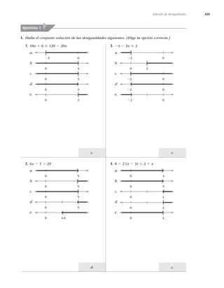 439
Solución de desigualdades
c.
c.
c.
d.
I. Halla el conjunto solución de las desigualdades siguientes. (Elige la opción correcta.)
Ejercicios 1
1. 18x 1 6 #2x
a.
b.
c.
d.
e.
0 3
]
0 4
]
3 0
[
0 3
)
0 3
[
3. 24 2 3x #
a.
b.
c.
d.
e.
22 0
[
22 0
(
22 0
)
0 2
[
22 0
]
2. 6x 2 1 .
a.
b.
c.
d.
e.
0 5
]
0 5
)
0 4.6
(
0 5
[
0 5
(
4. 8 2	x 2 3) ,1 x
a.
b.
c.
d.
e.
0 4
]
0 4
)
0 5
)
0 4
(
0 4
[
 