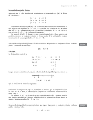 441
Desigualdad con valor absoluto
Desigualdades con valor absoluto
Recuerda que el valor absoluto de un número a, representado por |a|, se deﬁne
de esta manera
|a| 5 a, si a .
|a| 5 2a, si a ,
|a| 5
 TJ a 5
Si tenemos la desigualdad |x| . 3, fácilmente observamos que la expresión es
una proposición verdadera si x . 3 o x , 23, ya que, por ejemplo, si x 5 4, enton-
ces |4| . 3, la cual es una proposición verdadera; asimismo, si x 5 24, entonces
tenemos que |24| . 3, lo cual también es cierto.
En general, si |a| . b, donde a es una expresión algebraica y b un número real
positivo, entonces su conjunto solución es el que resulta de la unión de los conjun-
tos solución de las desigualdades a . b o a , 2b.
Ejemplo 3
Resuelve la desigualdad siguiente con valor absoluto. Representa su conjunto solución en forma
gráﬁca y en forma de intervalo.
]x 2 5| $ 3
Solución
La desigualdad equivale a:
 x 2 5 $ P x 2 5 # 23
 x $ 3 1 5 x # 23 1 5
 x $ 8 x #
x $ 4 x #


x # 1
Luego, la representación del conjunto solución de la desigualdad que nos ocupa es
]
0 1 4
[
(2q, 1] h [4, q)
que en notación de intervalos equivale a
Si tenemos la desigualdad |x| , 4, fácilmente se observa que el conjunto solución
es 24 , x , 4, es decir, la solución es el conjunto de los números reales que están
entre 24 y 4.
En general, si |a| , b, donde a es una expresión algebraica y b es un número
real positivo, entonces el conjunto solución de dicha igualdad es el que resulta al
resolver la desigualdad doble 2b , a , b.
Resuelve la desigualdad con valor absoluto que sigue. Representa el conjunto solución en forma
gráﬁca y de intervalos
]2 5x| 2 4 # 8
Ejemplo 4
 