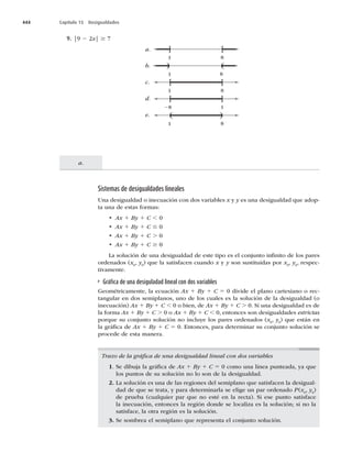 444 Capítulo 15 Desigualdades
a.
9. |9 2x| $
a.
b.
c.
d.
e.
1
1
1
] [
8
1
) (
8
( )
8
[ ]
8
8
[ ]
1
Sistemas de desigualdades lineales
Una desigualdad o inecuación con dos variables x y y es una desigualdad que adop-
ta una de estas formas:
t Ax 1 By 1 C ,
t Ax 1 By 1 C #
t Ax 1 By 1 C .
t Ax 1 By 1 C $
La solución de una desigualdad de este tipo es el conjunto inﬁnito de los pares
ordenados (x
, y
) que la satisfacen cuando x y y son sustituidas por x
, y
, respec-
tivamente.
Gráﬁca de una desiguladad lineal con dos variables
Geométricamente, la ecuación Ax 1 By 1 C 5EJWJEFFMQMBOPDBSUFTJBOPPSFD-
tangular en dos semiplanos, uno de los cuales es la solución de la desigualdad (o
inecuación) Ax 1 By 1 C ,PCJFO
EFAx 1 By 1 C .4JVOBEFTJHVBMEBEFTEF
la forma Ax 1 By 1 C .PAx 1 By 1 C ,
FOUPODFTTPOEFTJHVBMEBEFTestrictas
porque su conjunto solución no incluye los pares ordenados (x
, y
) que están en
la gráﬁca de Ax 1 By 1 C 5OUPODFT
QBSBEFUFSNJOBSTVDPOKVOUPTPMVDJØOTF
procede de esta manera.
Trazo de la gráﬁca de una desigualdad lineal con dos variables
1. Se dibuja la gráﬁca de Ax 1 By 1 C 5DPNPVOBMÓOFBQVOUFBEB
ZBRVF
los puntos de su solución no lo son de la desigualdad.
2. La solución es una de las regiones del semiplano que satisfacen la desigual-
dad de que se trata, y para determinarla se elige un par ordenado P(x
, y
)
de prueba (cualquier par que no esté en la recta). Si ese punto satisface
la inecuación, entonces la región donde se localiza es la solución; si no la
satisface, la otra región es la solución.
3. Se sombrea el semiplano que representa el conjunto solución.
 