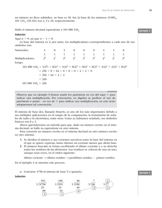 33
Base de un sistema de numeración
un número no lleva subíndice, su base es 10. Así, la base de los números 11 0012
,
101 1213
, 231 011 son 2, 3 y 10, respectivamente.
Halla el número decimal equivalente a 101 000 1102
.
Solución
Aquí n 5 9, así que n 2 1 5 8.
La base del sistema es 2; por tanto, los multiplicadores correspondientes a cada uno de sus
símbolos son:
Numerales: 1 0 1 0 0 0 1 1 0
T T T T T T T T T
Multiplicadores: 28
27
26
25
24
23
22
21
20
Luego:
101 000 1102
5 1(28
) 1 0(2)7
1 1(2)6
1 0(2)5
1 (0)24
1 0(2)3
1 1(2)2
1 1(2)1
1 0(2)0
5 256 1 0 1 64 1 0 1 0 1 0 1 4 1 2 1 0
5 256 1 64 1 4 1 2
5 326
101 000 1102
5 326
Observa que en ejemplo 3 hemos usado los paréntesis en vez del aspa 3 para
indicar una multiplicación. Por convención, en álgebra se preﬁere el uso de
paréntesis o punto ? en vez de 3 para indicar una multiplicación; en este texto
adoptaremos tal convención.
El sistema de base dos, llamado binario, es uno de los más importantes debido a
sus múltiples aplicaciones en el campo de la computación, la transmisión de seña-
les de radio y la electrónica, entre otras. Como ya habíamos señalado, sus símbolos
básicos son 0 y 1.
Ahora aprenderemos un método para que, dado un número escrito en el siste-
ma decimal, se halle su equivalente en otro sistema.
Para convertir un número escrito en el sistema decimal en otro número escrito
en otro sistema:
1. Se dividen el número y sus cocientes sucesivos entre la base del sistema en
el que se quiere expresar, hasta obtener un cociente menor que dicha base.
2. El número buscado se forma escribiendo el último cociente y a su derecha
todos los residuos de las divisiones. Los residuos se colocan de uno en uno,
aunque sean ceros, en el orden siguiente:
último cociente S último residuo S penúltimo residuo … primer residuo
En el ejemplo 4 se muestra este proceso.
a. Convierte 4758 al sistema de base 5 o quinario.
Ejemplo 3
Ejemplo 4
Solución
951
5 4758
25
08
3
|
190
5 951
45
01
1
|
38
5 190
40
0
|
7
5 38
3
| 5 7
2
1
|
 