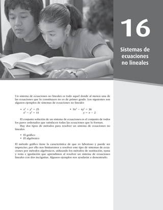 453
16
Sistemas de
ecuaciones
no lineales
Un sistema de ecuaciones no lineales es todo aquel donde al menos una de
las ecuaciones que lo constituyen no es de primer grado. Los siguientes son
algunos ejemplos de sistemas de ecuaciones no lineales
t Y2
1 y2
5 t 9Y2
2 4y2
5 36
 Y2
2 y2
5 11 y 5 Y 2 2
El conjunto solución de un sistema de ecuaciones es el conjunto de todos
los pares ordenados que satisfacen todas las ecuaciones que lo forman.
Hay dos tipos de métodos para resolver un sistema de ecuaciones no
lineales:
t MHSÈmDP
t MBMHFCSBJDP
M NÏUPEP HSÈmDP UJFOF MB DBSBDUFSÓTUJDB EF RVF FT MBCPSJPTP Z QVFEF TFS
impreciso; por ello nos limitaremos a resolver este tipo de sistemas de ecua-
DJPOFTQPSNÏUPEPTBMHFCSBJDPT
VUJMJ[BOEPMPTNÏUPEPTEFTVTUJUVDJØO
TVNB
y resta e igualación que aprendimos al resolver un sistema de ecuaciones
MJOFBMFTDPOEPTJODØHOJUBTMHVOPTFKFNQMPTOPTBZVEBSÈOBEFNPTUSBSMP
 