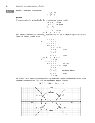 454 Capítulo 16 Sistemas de ecuaciones no lineales
Resuelve este sistema de ecuaciones
 Y2
1 y2
5 25
 Y2
2 y2
5 7
Solución
4JTVNBNPTNJFNCSPBNJFNCSPMBTEPTFDVBDJPOFTEFMTJTUFNBSFTVMUB
2Y2
5
 MVFHP
 Y2
5
 EFEPOEF
Y2
16
5
⏐Y⏐ 5
 MVFHP
Y 5 4 o Y 5 24
1BSBPCUFOFSMPTWBMPSFTEFMBWBSJBCMFy
TFTVTUJUVZFY 5 4 y Y 5 24 en cualquiera de las ecua-
DJPOFTEFMTJTUFNB
EFFTUFNPEP
 Y2
1 y2
5 25
Si Y 5 4
(4)2
1 y2
5 25
16 1 y2
5 25
 Z2
5 25 2 16
 Z2
5
 MVFHP
y2
9
5
⏐y⏐ 5
 MVFHP
y 5 3 o y 5 23
Si Y 5 24
(24)2
1 y2
5 25
16 1 y2
5
 QPSUBOUP
 Z2
5 25 2
 MVFHP
 Z2
5 9
y2
9
5 de donde resulta
⏐y⏐ 5
 MVFHP
 Z 5 63
%FBDVFSEPDPOMPBOUFSJPS
FMDPOKVOUPTPMVDJØOEFMTJTUFNBEFRVFTFUSBUBFTFMDPOKVOUPEFMPT
QBSFTPSEFOBEPTTJHVJFOUF
DVZBHSÈmDBTFNVFTUSBFOMBmHVSBEFBCBKP
	


	
2

	2


	2
23)}
y
x
0
0
5
5 10
25
210
P(4, 3)
P(4, 23)
P(4, 23)
P(24, 3)
25
Ejemplo 1
 
