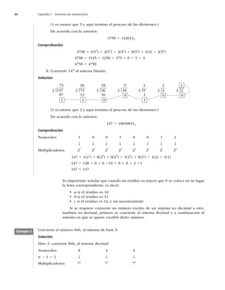 34 Capítulo 2 Sistemas de numeración
(1 es menor que 5 y aquí termina el proceso de las divisiones.)
De acuerdo con lo anterior:
4758 5 1230135
Comprobación
4758 5 1(55
) 1 2(54
) 1 3(53
) 1 0(52
) 1 1(5) 1 3(50
)
4758 5 3125 1 1250 1 375 1 0 1 5 1 3
4758 5 4758
b. Convierte 147 al sistema binario.
Solución
36
2 73
13
|
73
2 147
07
1 1
|
4
2 9
1
|
9
2 18
0
|
2
2 4
0
| 2 2
0
1
|
18
2 36
16 1
|
0
(1 es menor que 2 y aquí termina el proceso de las divisiones.)
De acuerdo con lo anterior,
147 5 100100112
Comprobación
Numerales: 1 0 0 1 0 0 1 1
T T T T T T T T
Multiplicadores: 27
26
25
24
23
22
21
20
147 5 1(27
) 1 0(26
) 1 0(25
) 1 1(24
) 1 0(22
) 1 1(2) 1 1(1)
147 5 128 1 0 1 0 116 1 0 1 0 1 2 11
147 5 147
Es importante señalar que cuando un residuo es mayor que 9 se coloca en su lugar
la letra correspondiente, es decir:
• a si el residuo es 10
• b si el residuo es 11
• c si el residuo es 12, y así sucesivamente
Si se requiere convertir un número escrito de un sistema no decimal a otro,
también no decimal, primero se convierte al sistema decimal y a continuación al
sistema en que se quiere escribir dicho número.
Convierte el número 8467
al sistema de base 3.
Solución
Paso 1: convierte 8467
al sistema decimal.
Numerales: 8 4 6
n 2 1 5 2 T T T
Multiplicadores: 72
71
70
Ejemplo 5
 