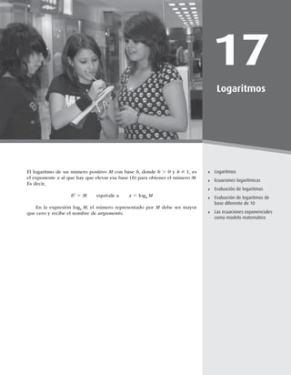 461
Ecuaciones logarítmicas
17
Logaritmos
Logaritmos
Ecuaciones logarítmicas
Evaluación de logaritmos
Evaluación de logaritmos de
base diferente de 10
Las ecuaciones exponenciales
como modelo matemático
El logaritmo de un número positivo M con base b, donde b . 0 y b Z 1, es
el exponente x al que hay que elevar esa base (b) para obtener el número M.
Es decir,
bx
5 M equivale a x 5 logb
M
En la expresión logb
M, el número representado por M debe ser mayor
que cero y recibe el nombre de argumento.
 