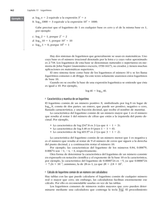 462 Capítulo 17 Logaritmos
a. log3
x 5 2 equivale a la expresión 32
5 x
b. log10
1000 5 3 equivale a la expresión 103
5 1000.
Cabe precisar que el logaritmo de 1 en cualquier base es cero y el de la misma base es 1,
por ejemplo
c. log2
2 5 1, porque 21
5 2
d. log10
10 5 1, porque 101
5 10
e. log10
1 5 0, porque 100
5 1
Ejemplo 1
Hay dos sistemas de logaritmos que generalmente se usan en matemáticas. Uno
cuya base es el número irracional denotado por la letra e y cuyo valor aproximado
es 2.718. Los logaritmos de esta base se denominan naturales o neperianos en me-
moria de John Napier (matemático escocés; 1550-1617), su creador, y tienen muchas
aplicaciones en matemáticas superiores.
El otro sistema tiene como base de los logaritmos el número 10 y se les llama
logaritmos comunes o de Briggs. En este texto solamente usaremos estos logaritmos
de base 10.
Cuando no se escribe la base de una expresión logarítmica se entiende que ésta
es igual a 10. Por ejemplo,
log 46 5 log10
46.
Característica y mantisa de un logaritmo
El logaritmo común de un número positivo N, simbolizado por log N en lugar de
log10
N, consta de dos partes: un entero, que puede ser positivo, negativo o cero,
llamado característica, y una fracción decimal, que recibe el nombre de mantisa.
La característica del logaritmo común de un número mayor que 1 es el número
que resulta al restar 1 del número de cifras que están a la izquierda del punto de-
cimal. Por ejemplo,
t -BDBSBDUFSÓTUJDBEFMPH



FT	ZBRVF2 1 5 3).
t -BDBSBDUFSÓTUJDBEFMPH



FT	QVFT2 1 5 0).
t -BDBSBDUFSÓTUJDBEFMPH



FT	ZBRVF2 1 5 2).
La característica del logaritmo común de un número menor que 1 es negativa y
FTFMOÞNFSPRVFSFTVMUBBMSFTUBSEFFMOÞNFSPEFDFSPTRVFTJHVFOBMBEFSFDIB
del punto decimal, y a continuación restar el número 10.
1PS FKFNQMP
 MBT DBSBDUFSÓTUJDBT EFM MPHBSJUNP EF MPT OÞNFSPT 
 

0.00674 son 21, 24, 23, respectivamente.
Otra forma de determinar la característica del logaritmo de un número consiste
en expresarlo en notación cientíﬁca y el exponente de la base 10 es la característica;
por ejemplo, la característica del logaritmo de 0.0000724 es 25, ya que 0.0000724
5 7.24 3 1025
; asimismo, la de 28 es 1, ya que 28 5 2.8 3 101
.
Cálculo de logaritmo común de un número con calculadora
Hay tablas con las que puede calcularse el logaritmo común de cualquier número
real o mayor que cero; sin embargo, las calculadoras facilitan enormemente ese
cálculo. Por ello es recomendable usarlas en vez de las tablas.
Los logaritmos comunes de números reales mayores que cero pueden deter-
minarse mediante una calculadora que contenga la tecla log . El procedimiento
 