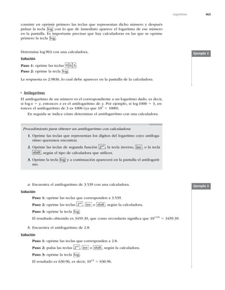 463
Logaritmos
%FUFSNJOBMPH



DPOVOBDBMDVMBEPSB
Solución
Paso 1: oprime las teclas  6 3 .
Paso 2: oprime la tecla log .
-BSFTQVFTUBFT
MPDVBMEFCFBQBSFDFSFOMBQBOUBMMBEFMBDBMDVMBEPSB
consiste en oprimir primero las teclas que representan dicho número y después
pulsar la tecla log con lo que de inmediato aparece el logaritmo de ese número
en la pantalla. Es importante precisar que hay calculadoras en las que se oprime
primero la tecla log .
Ejemplo 2
Antilogaritmos
El antilogaritmo de un número es el correspondiente a un logaritmo dado, es decir,
si log x 5 y, entonces x es el antilogaritmo de y. Por ejemplo, si log 1000 5 3, en-
tonces el antilogaritmo de 3 es 1000 (ya que 103
5 1000).
En seguida se indica cómo determinar el antilogaritmo con una calculadora.
Procedimiento para obtener un antilogaritmo con calculadora
1. Oprime las teclas que representan los dígitos del logaritmo cuyo antiloga-
ritmo queremos encontrar.
2. Oprime las teclas de segunda función 2nd
, la tecla inverso, inv , o la tecla
shift , según el tipo de calculadora que utilices.
3. Oprime la tecla log y a continuación aparecerá en la pantalla el antilogarit-
mo.
a. ODVFOUSBFMBOUJMPHBSJUNPEFDPOVOBDBMDVMBEPSB
Solución
Paso 1:PQSJNFMBTUFDMBTRVFDPSSFTQPOEFOB
Paso 2: oprime las teclas 2nd
, inv o shift , según la calculadora.
Paso 3: oprime la tecla log .
MSFTVMUBEPPCUFOJEPFT
RVFDPNPSFDPSEBSÈTTJHOJmDBRVF
5
b. Encuentra el antilogaritmo de 2.8.
Solución
Paso 1: oprime las teclas que corresponden a 2.8.
Paso 2: pulsa las teclas 2nd
, inv o shift , según la calculadora.
Paso 3: oprime la tecla log .
MSFTVMUBEPFT
FTEFDJS
2.8
5
Ejemplo 3
 