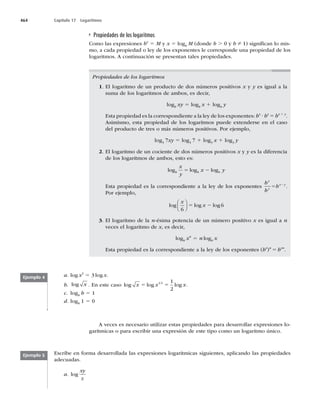 464 Capítulo 17 Logaritmos
Propiedades de los logaritmos
Como las expresiones bx
5 M y x 5 logb
M (donde b . 0 y b Z 1) signiﬁcan lo mis-
mo, a cada propiedad o ley de los exponentes le corresponde una propiedad de los
logaritmos. A continuación se presentan tales propiedades.
Propiedades de los logaritmos
1. El logaritmo de un producto de dos números positivos x y y es igual a la
suma de los logaritmos de ambos, es decir,
logb
xy 5 logb
x 1 logb
y
Esta propiedad es la correspondiente a la ley de los exponentes: bx
? by
5 bx 1 y
.
Asimismo, esta propiedad de los logaritmos puede extenderse en el caso
del producto de tres o más números positivos. Por ejemplo,
log3
7xy 5 log3
7 1 log3
x 1 log3
y
2. El logaritmo de un cociente de dos números positivos x y y es la diferencia
de los logaritmos de ambos, esto es:
log log log
b b b
x
y
x y
5 2
Esta propiedad es la correspondiente a la ley de los exponentes
b
b
b
x
y
x y
5 2
.
Por ejemplo,
log log log
x
x
6
6
⎛
⎝
⎜
⎞
⎠
⎟ 5 2
3. El logaritmo de la n-ésima potencia de un número positivo x es igual a n
veces el logaritmo de x, es decir,
logb
xn
5 n logb
x
Esta propiedad es la correspondiente a la ley de los exponentes (bx
)n
5 bxn
.
a. log x3
5 3 log x.
b. log x . En este caso log log log
x x x
5 5
1 2 1
2
.
c. logb
b 5 1
d. logb
1 5 0
Ejemplo 4
A veces es necesario utilizar estas propiedades para desarrollar expresiones lo-
garítmicas o para escribir una expresión de este tipo como un logaritmo único.
Escribe en forma desarrollada las expresiones logarítmicas siguientes, aplicando las propiedades
adecuadas.
a. log
xy
z
Ejemplo 5
 
