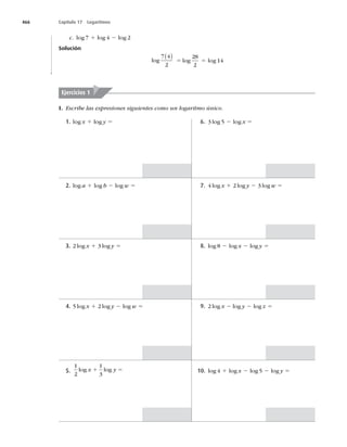 466 Capítulo 17 Logaritmos
c. log 7 1 log 4 2 log 2
Solución
log
7 4
2
( )
5 log
28
2
5 log 14
Ejercicios 1
I. Escribe las expresiones siguientes como un logaritmo único.
6. 3 log 5 2 log x 5
1. log x 1 log y 5
7. 4 log x 1 2 log y 2 3 log w 5
2. log a 1 log b 2 log w 5
8. log 8 2 log x 2 log y 5
3. 2 log x 1 3 log y 5
9. 2 log x 2 log y 2 log z 5
4. 5 log x 1 2 log y 2 log w 5
10. log 4 1 log x 2 log 5 2 log y 5
5.
1
2
1
3
log log
x y
1 5
 