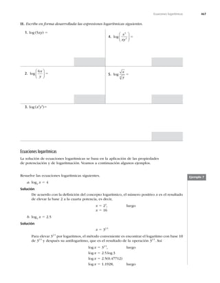 467
Ecuaciones logarítmicas
II. Escribe en forma desarrollada las expresiones logarítmicas siguientes.
4. log
x
xy
5
2
⎛
⎝
⎜
⎞
⎠
⎟ 5
1. log (5xy) 5
5. log
x
y
4
5
2. log
6x
y
⎛
⎝
⎜
⎞
⎠
⎟ 5
3. log (x2
y4
)5
Ecuaciones logarítmicas
La solución de ecuaciones logarítmicas se basa en la aplicación de las propiedades
de potenciación y de logaritmación. Veamos a continuación algunos ejemplos.
Ejemplo 7
Resuelve las ecuaciones logarítmicas siguientes.
a. log2
x 5 4
Solución
De acuerdo con la deﬁnición del concepto logarítmico, el número positivo x es el resultado
de elevar la base 2 a la cuarta potencia, es decir,
x 5 24
, luego
x 5 16
b. log3
x 5 2.5
Solución
x 5 32.5
Para elevar 32.5
por logaritmos, el método conveniente es encontrar el logaritmo con base 10
de 32.5
y después su antilogaritmo, que es el resultado de la operación 32.5
. Así
log x 5 32.5
, luego
log x 5 2.5 log 3
log x 5 2.5(0.47712)
log x 5
 MVFHP
 