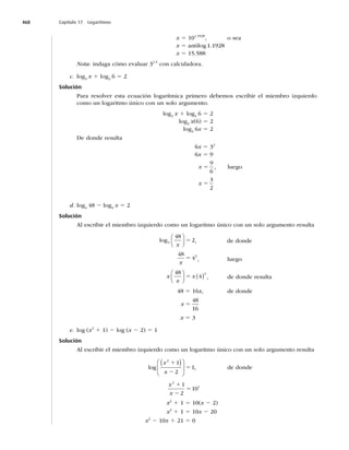 468 Capítulo 17 Logaritmos
x 5 10
, o sea
x 5BOUJMPH




x 5 15.588
Nota: indaga cómo evaluar 32.5
con calculadora.
c. log3
x 1 log3
6 5 2
Solución
Para resolver esta ecuación logarítmica primero debemos escribir el miembro izquierdo
como un logaritmo único con un solo argumento.
log3
x 1 log3
6 5 2
log3
x(6) 5 2
log3
6x 5 2
De donde resulta
6x 5 32
6x 5
x 5

6
, luego
x 5
3
2
d. log4
48 2 log4
x 5 2
Solución
Al escribir el miembro izquierdo como un logaritmo único con un solo argumento resulta
log4
48
2
x
⎛
⎝
⎜
⎞
⎠
⎟ 5 , de donde
48
42
x
5 , luego
x
x
x
48
4
2
⎛
⎝
⎜
⎞
⎠
⎟ ( )
5 , de donde resulta
48 5 16x, de donde
x 5
48
16
x 5 3
e. log (x2
1 1) 2 log (x 2 2) 5 1
Solución
Al escribir el miembro izquierdo como un logaritmo único con un solo argumento resulta
log
x
x
2
1
2
1
1
2
5
( )
⎛
⎝
⎜
⎞
⎠
⎟ , de donde
x
x
2
1
1
2
10
1
2
5
x2
1 1 5 10(x 2 2)
x2
1 1 5 10x 2 20
x2
2 10x 1 21 5 0
 