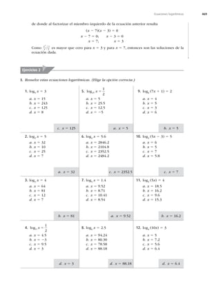 469
Ecuaciones logarítmicas
c. x 5 125 a. x 5 5 b. x 5 5
a. x 5 32 c. x 5 2352.5 c. x 5 7
b. x 5 81 a. x 5 b. x 5 16.2
d. x 5 3 d. x 5 88.18 d. x 5 6.4
de donde al factorizar el miembro izquierdo de la ecuación anterior resulta
(x 2 7)(x 2 3) 5 0
x 2 7 5 0; x 2 3 5 0
x 5 7; x 5 3
Como
x
x
2
1
2
1
2 es mayor que cero para x 5 3 y para x 5 7, entonces son las soluciones de la
ecuación dada.
Ejercicios 2
I. Resuelve estas ecuaciones logarítmicas. (Elige la opción correcta.)
9. log6 (7x 1 1) 5 2
a. x 5 4
b. x 5 5
c. x 5 3
d. x 5 6
10. log2
(5x 2 3) 5 5
a. x 5 6
b. x 5 5
c. x 5 7
d. x 5 5.8
11. log3
(5x) 5 4
a. x 5 18.5
b. x 5 16.2
c. x 5
d. x 5 15.3
12. log4
(10x) 5 3
a. x 5 5
b. x 5 7.2
c. x 5 5.6
d. x 5 6.4
8. log6
x 5 2.5
a. x 5
b. x 5 80.30
c. x 5 78.58
d. x 5 88.18
4. log
1
2
x 5
a. x 5 4.5
b. x 5 23
c. x 5
d. x 5 3
7. log5
x 5 1.4
a. x 5
b. x 5 8.71
c. x 5 10.41
d. x 5 8.54
3. log3
x 5 4
a. x 5 64
b. x 5 81
c. x 5 12
d. x 5 7
6. log4
x 5 5.6
a. x 5 2846.2
b. x 5 2104.8
c. x 5 2352.5
d. x 5 2484.2
2. log2
x 5 5
a. x 5 32
b. x 5 10
c. x 5 25
d. x 5 7
5. log25
1
2
x 5
a. x 5 5
b. x 5 25.5
c. x 5 12.5
d. x 5 25
1. log5 x 5 3
a. x 5 15
b. x 5 243
c. x 5 125
d. x 5 8
 