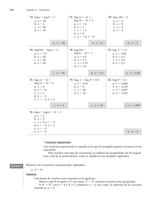 470 Capítulo 17 Logaritmos
b. x 5 5
a. x 5 20
c. x 5 50
c. x 5 3
d. x 5 6
d. x 5 2.5
c. x 5 16
b. x 5 5
a. x 5 3.82
c. x 5 2.847
Ecuaciones exponenciales
Una ecuación exponencial es aquella en la que la incógnita aparece al menos en un
exponente.
Para resolver este tipo de ecuaciones se utilizan las propiedades de los logarit-
mos y las de la potenciación, como se detalla en los ejemplos siguientes.
16. logx 1 log(x 2 3) 5 1
a. x 5 2
b. x 5 5
c. x 5 5, x 5 22
d. x 5 25, x 5 2
e. x 5 22
f. x 5 25
22. logx






5 2.1
a. x 5 3.856
b. x 5 2.145
c. x 5 2.847
d. x 5
19. log4
x 2 log4
8 5 0.5
a. x 5 0.25
b. x 5 8
c. x 5 16
d. x 5 32
15. log2
(x 1 2) 1
log2
(x 2 5) 5 3
a. x 5 6
b. x 5 26
c. x 5 3
d. x 5 23
e. x 5 23, x 5 6
21. logx
5 5 1.2
a. x 5 3.82
b. x 5 4.2
c. x 5
d. x 5 3.1
18. log (2x) 2
log (x 2 2) 5 1
a. x 5 3.5
b. x 5 1.5
c. x 5 2.75
d. x 5 2.5
14. log (8x) 2 log 4 5 2
a. x 5 7.5
b. x 5 25
c. x 5 50
d. x 5 40
20. logx
125 5 3
a. x 5 4
b. x 5 5
c. x 5 6
d. x 5 3
17. log7
(x 1 1) 1
log7
(x 2 5) 5 1
a. x 5 26
b. x 5 2
c. x 5 22
d. x 5 6
e. x 5 22, x 5 6
13. log x 1 log 5 5 2
a. x 5 20
b. x 5 4
c. x 5
d. x 5 25
Resuelve las ecuaciones exponenciales siguientes.
a. 2x
5 8
Solución
Una forma de resolver esta ecuación es la siguiente.
Observa que 8 es igual a 23
; por tanto, 2x
5 23
; entonces tenemos esta propiedad.
Si bx
5 by
, con b . 0 y b Z 1, entonces x 5 y; por ende, la solución de la ecuación
referida es x 5 3.
Ejemplo 8
 