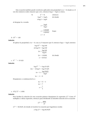 471
Ecuaciones logarítmicas
Esta ecuación también puede resolverse aplicando esta propiedad: si a 5 b, donde a y b
son dos números reales mayores que cero, entonces log a 5 log b, es decir,
Si 2x
5 8, entonces
log 2x
5 log 8, de donde
x log 2 5 log 8
al despejar la x resulta
x 5
log
log
8
2
x 5
0 
0 30103
.
.
, luego
x 5 3
b. 152x
5 140
Solución
Al aplicar la propiedad, si a 5 b, con a y b mayores que 0, entonces loga 5 logb, tenemos
log 152x
5 log 140
2x log 15 5 log 140
2
140
15
x 5
log
log
2x 5 1.8248, de donde
x 5
c. 54x 2 1
5 15 625
Solución
log 54x 2 1
5 log 15 625
(4x 2 1) log 5 5 log 15 625
4 1
15625
5
x 2 =
log
log
4x 2 1 5 6
Despejemos a continuación la x:
4x 5 6 1 1
4x 5 7
x 5
7
4
e. 47(2.7)x
5 3 856
Solución
Para facilitar la solución de esta ecuación primero despejamos la expresión 2.7x
. Como 47
multiplica a dicha expresión, entonces pasa dividiendo al miembro derecho de la ecuación
2 7
3856
47
. x
5
2.7x
5 82.0425, de donde al resolver la ecuación por logaritmos resulta
x log 2.7 5 log 82.0425
 