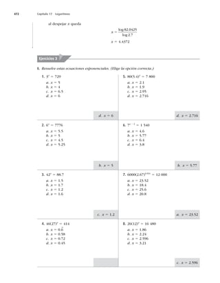 472 Capítulo 17 Logaritmos
d. x 5 2.716
d. x 5 6
b. x 5 5.77
b. x 5 5
a. x 5 23.52
c. x 5 1.2
c. x 5
al despejar x queda
x 5
log .
log .
82 0425
2 7
x 5 4.4372
Ejercicios 3
5. 80(5.4)x
5 7 800
a. x 5 2.1
b. x 5
c. x 5
d. x 5 2.716
1. 3x
5
a. x 5 5
b. x 5 4
c. x 5 6.5
d. x 5 6
6. 7x 2 2
5 1 540
a. x 5 4.6
b. x 5 5.77
c. x 5 6.4
d. x 5 3.8
2. 6x
5 7776
a. x 5 5.5
b. x 5 5
c. x 5 4.5
d. x 5 5.25
7. 6000(2.67)0.03x
5 12 000
a. x 5 23.52
b. x 5 18.4
c. x 5 25.6
d. x 5 20.8
3. 42x
5 88.7
a. x 5 1.5
b. x 5 1.7
c. x 5 1.2
d. x 5 1.6
8. 26(12)x
5 16 480
a. x 5 1.86
b. x 5 2.24
c. x 5
d. x 5 3.21
4. 46(27)x
5 414
a. x 5 0.6
–
b. x 5 0.58
c. x 5 0.72
d. x 5 0.45
I. Resuelve estas ecuaciones exponenciales. (Elige la opción correcta.)
 