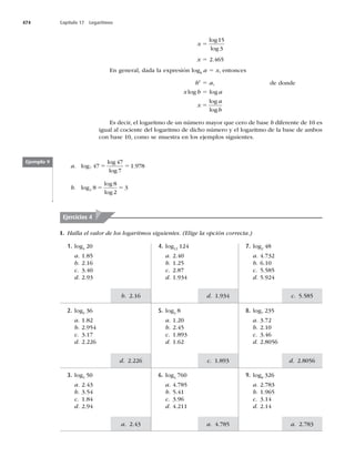 474 Capítulo 17 Logaritmos
c. 5.585
d. 2.8056
a. 2.783
d. 
c. 
a. 4.785
b. 2.16
d. 2.226
a. 2.43
x 5
log
log
15
3
x 5 2.465
En general, dada la expresión logb
a 5 x, entonces
bx
5 a, de donde
x log b 5 log a
x
a
b
5
log
log
Es decir, el logaritmo de un número mayor que cero de base b diferente de 10 es
igual al cociente del logaritmo de dicho número y el logaritmo de la base de ambos
con base 10, como se muestra en los ejemplos siguientes.
Ejemplo 9
a. log
log
log
.
7 47
47
7
1 
5 5
b. log
log
log
2 8
8
2
3
5 5
I. Halla el valor de los logaritmos siguientes. (Elige la opción correcta.)
Ejercicios 4
7. log2
48
a. 4.732
b. 6.10
c. 5.585
d.
4. log12
124
a. 2.40
b. 1.25
c. 2.87
d.
1. log4
20
a. 1.85
b. 2.16
c. 3.40
d.
8. log7
235
a. 3.72
b. 2.10
c. 3.46
d. 2.8056
5. log3
8
a. 1.20
b. 2.45
c.
d. 1.62
2. log5
36
a. 1.82
b.
c. 3.17
d. 2.226
9. log8
326
a. 2.783
b.
c. 3.14
d. 2.14
6. log4
760
a. 4.785
b. 5.41
c.
d. 4.211
3. log5
50
a. 2.43
b. 3.54
c. 1.84
d.
 
