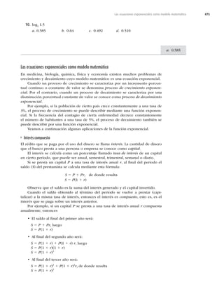 475
a. 0.585
Las ecuaciones exponenciales como modelo matemático
Las ecuaciones exponenciales como modelo matemático
En medicina, biología, química, física y economía existen muchos problemas de
crecimiento y decaimiento cuyo modelo matemático es una ecuación exponencial.
Cuando un proceso de crecimiento se caracteriza por un incremento porcen-
tual continuo o constante de valor se denomina proceso de crecimiento exponen-
cial. Por el contrario, cuando un proceso de decaimiento se caracteriza por una
disminución porcentual constante de valor se conoce como proceso de decaimiento
exponencial.
Por ejemplo, si la población de cierto país crece constantemente a una tasa de
3%, el proceso de crecimiento se puede describir mediante una función exponen-
cial. Si la frecuencia del contagio de cierta enfermedad decrece constantemente
el número de habitantes a una tasa de 5%, el proceso de decaimiento también se
puede describir por una función exponencial.
Veamos a continuación algunas aplicaciones de la función exponencial.
Interés compuesto
El rédito que se paga por el uso del dinero se llama interés. La cantidad de dinero
que el banco presta a una persona o empresa se conoce como capital.
El interés se calcula como un porcentaje llamado tasa de interés de un capital
en cierto periodo, que puede ser anual, semestral, trimestral, semanal o diario.
Si se presta un capital P a una tasa de interés anual r, al ﬁnal del periodo el
saldo (S) del prestamista se calcula mediante esta fórmula:
S 5 P 1 Pr, de donde resulta
S 5 P(1 1 r)
Observa que el saldo es la suma del interés generado y el capital invertido.
Cuando el saldo obtenido al término del periodo se vuelve a prestar (capi-
talizar) a la misma tasa de interés, entonces el interés es compuesto, esto es, es el
interés que se paga sobre un interés anterior.
Por ejemplo, si un capital P se presta a una tasa de interés anual r compuesta
anualmente, entonces
t El saldo al ﬁnal del primer año será:
S 5 P 1 Pr, luego
S 5 P(1 1 r)
t Al ﬁnal del segundo año será:
S 5 P(1 1 r) 1 P(1 1 r) r, luego
S 5 P(1 1 r)(1 1 r)
S 5 P(1 1 r)2
t Al ﬁnal del tercer año será:
S 5 P(1 1 r)2
1 P(1 1 r)2
r, de donde resulta
S 5 P(1 1 r)3
10. log2 1.5
a. 0.585 b. 0.64 c.  d. 0.510
 