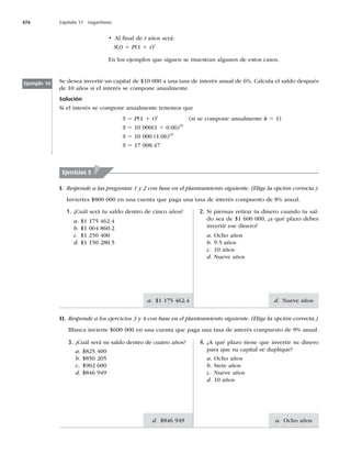 476 Capítulo 17 Logaritmos
d. Nueve años
a. Ocho años
a. $1 175 462.4
d. 
t Al ﬁnal de t años será:
S(t) 5 P(1 1 r)t
En los ejemplos que siguen se muestran algunos de estos casos.
Ejemplo 10 Se desea invertir un capital de $10 000 a una tasa de interés anual de 6%. Calcula el saldo después
de 10 años si el interés se compone anualmente.
Solución
Si el interés se compone anualmente tenemos que
S 5 P(1 1 r)t
(si se compone anualmente k 5 1)
S 5 10 000(1 1 0.06)10
S 5 10 000 (1.06)10
S 5
Ejercicios 5
II. Responde a los ejercicios 3 y 4 con base en el planteamiento siguiente. (Elige la opción correcta.)
 #MBODBJOWJFSUFFOVOBDVFOUBRVFQBHBVOBUBTBEFJOUFSÏTDPNQVFTUPEFBOVBM
4. ¿A qué plazo tiene que invertir su dinero
para que su capital se duplique?
a. Ocho años
b. Siete años
c. Nueve años
d. 10 años
3. ¿Cuál será su saldo dentro de cuatro años?
a. $825 400
b. $850 205
c.
d.
2. Si piensas retirar tu dinero cuando tu sal-
do sea de $1 600 000, ¿a qué plazo debes
invertir ese dinero?
a. Ocho años
b.B×PT
c. 10 años
d. Nueve años
1. ¿Cuál será tu saldo dentro de cinco años?
a. $1 175 462.4
b. $1 064 860.2
c. $1 250 400
d. $1 150 280.5
I. Responde a las preguntas 1 y 2 con base en el planteamiento siguiente. (Elige la opción correcta.)
Inviertes $800 000 en una cuenta que paga una tasa de interés compuesto de 8% anual.
 