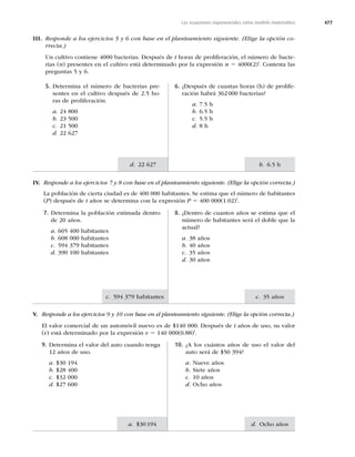 477
c. 35 años
d. Ocho años
c. IBCJUBOUFT
a. $
b. 6.5 h
d. 22 627
Las ecuaciones exponenciales como modelo matemático
III. Responde a los ejercicios 5 y 6 con base en el planteamiento siguiente. (Elige la opción co-
rrecta.)
Un cultivo contiene 4000 bacterias. Después de t horas de proliferación, el número de bacte-
rias (n) presentes en el cultivo está determinado por la expresión n 5 4000(2)t
. Contesta las
preguntas 5 y 6.
6. ¿Después de cuantas horas (h) de prolife-
ración habrá 362000 bacterias?
a. 7.5 h
b. 6.5 h
c. 5.5 h
d. 8 h
5. Determina el número de bacterias pre-
sentes en el cultivo después de 2.5 ho-
ras de proliferación.
a. 24 800
b. 23 500
c. 21 500
d. 22 627
IV. Responde a los ejercicios 7 y 8 con base en el planteamiento siguiente. (Elige la opción correcta.)
La población de cierta ciudad es de 400 000 habitantes. Se estima que el número de habitantes
(P) después de t años se determina con la expresión P 5 400 000(1.02)t
.
8. ¿Dentro de cuantos años se estima que el
número de habitantes será el doble que la
actual?
a. 38 años
b. 40 años
c. 35 años
d. 30 años
7. Determina la población estimada dentro
de 20 años.
a. 605 400 habitantes
b. 608 000 habitantes
c.IBCJUBOUFT
d.IBCJUBOUFT
V. Responde a los ejercicios 9 y 10 con base en el planteamiento siguiente. (Elige la opción correcta.)
El valor comercial de un automóvil nuevo es de $140 000. Después de t años de uso, su valor
(v) está determinado por la expresión v 5 140 000(0.88)t
.
10. ¿A los cuántos años de uso el valor del
BVUPTFSÈEF
a. Nueve años
b. Siete años
c. 10 años
d. Ocho años
9. Determina el valor del auto cuando tenga
12 años de uso.
a.
b. $28 400
c. $32 000
d. $27 600
 