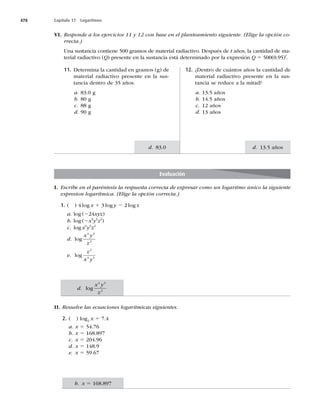 478 Capítulo 17 Logaritmos
d. 13.5 años
d. 83.0
I. Escribe en el paréntesis la respuesta correcta de expresar como un logaritmo único la siguiente
expresion logarítmica. (Elige la opción correcta.)
1. ( ) 4 log x 1 3 log y 2 2 log z
a. log (224xyz)
b. log (2x4
y3
z2
)
c. log x4
y3
z2
d. log
x y
z
4 3
2
e. log
z
x y
2
4 3
II. Resuelve las ecuaciones logarítmicas siguientes.
2. ( ) log2
x 5 7.4
a. x 5 54.76
b. x 5
c. x 5
d. x 5
e. x 5
VI. Responde a los ejercicios 11 y 12 con base en el planteamiento siguiente. (Elige la opción co-
rrecta.)
Una sustancia contiene 500 gramos de material radiactivo. Después de t años, la cantidad de ma-
terial radiactivo (Q) presente en la sustancia está determinado por la expresión Q 5	
t
.
12. ¿Dentro de cuántos años la cantidad de
material radiactivo presente en la sus-
tancia se reduce a la mitad?
a. 13.5 años
b. 14.5 años
c. 12 años
d. 13 años
11. Determina la cantidad en gramos (g) de
material radiactivo presente en la sus-
tancia dentro de 35 años.
a. 83.0 g
b. 80 g
c. 88 g
d.H
Evaluación
d. log
x y
z
4 3
2
b. x 5
 