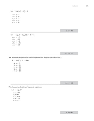479
Evaluación
3. ( ) ( )
log2 6 3
x 2 5
a. x 5 72
b. x 5 70
c. x 5 12
d. x 5 42
e. x 5 58
4. ( ) log2
5 1 log2
(2x 1 3) 5 5
a. x 5 1.7
b. x 5 2.1
c. x 5 1.4
d. x 5
e. x 5 2.8
III. Resuelve la siguiente ecuación exponencial. (Elige la opción correta.)
5. ( ) 46(3)x
5 12 480
a. x 5 7
b. x 5 5.1
c. x 5 5.6
d. x 5 4.6
e. x 5
IV. Encuentra el valor del siguiente logaritmo.
6. ( ) log3
17
a. 2.5786
b.
c. 1.7074
d. 0.7536
e.
b. x 5 70
a. x 5 1.7
b. x 5 5.1
a. 2.5786
 