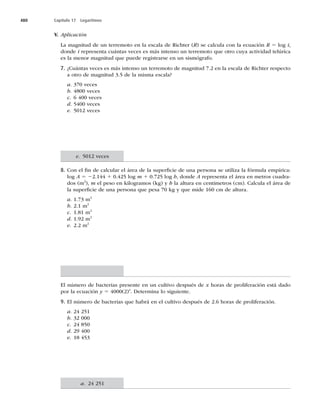 480 Capítulo 17 Logaritmos
V. Aplicación
La magnitud de un terremoto en la escala de Richter (R) se calcula con la ecuación R 5 log i,
donde i representa cuántas veces es más intenso un terremoto que otro cuya actividad telúrica
es la menor magnitud que puede registrarse en un sismógrafo.
7. ¿Cuántas veces es más intenso un terremoto de magnitud 7.2 en la escala de Richter respecto
a otro de magnitud 3.5 de la misma escala?
a. 370 veces
b. 4800 veces
c. 6 400 veces
d. 5400 veces
e. 5012 veces
8. Con el ﬁn de calcular el área de la superﬁcie de una persona se utiliza la fórmula empírica:
log A 5 22.144 1 0.425 log m 1 0.725 log h, donde A representa el área en metros cuadra-
dos (m2
), m el peso en kilogramos (kg) y h la altura en centímetros (cm). Calcula el área de
la superﬁcie de una persona que pesa 70 kg y que mide 160 cm de altura.
a. 1.73 m2
b. 2.1 m2
c. 1.81 m2
d.N2
e. 2.2 m2
El número de bacterias presente en un cultivo después de x horas de proliferación está dado
por la ecuación y 5 4000(2)x
. Determina lo siguiente.
9. El número de bacterias que habrá en el cultivo después de 2.6 horas de proliferación.
a. 24 251
b. 32 000
c. 24 850
d.
e. 18 453
e. 5012 veces
a. 24 251
 