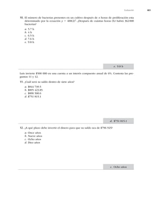 481
Evaluación
10. El número de bacterias presentes en un cultivo después de x horas de proliferación esta
determinado por la ecuación y 5 400(2)2
. ¿Después de cuántas horas (h) habrá 362000
bacterias?
a. 5.7 h
b. 4 h
c. 6.5 h
d. 7.6 h
e. I
Luis invierte $500 000 en una cuenta a un interés compuesto anual de 6%. Contesta las pre-
guntas 11 y 12.
11. ¿Cuál será su saldo dentro de siete años?
a.
b.
c.

d. $751 815.1
12. {RVÏQMB[PEFCFJOWFSUJSFMEJOFSPQBSBRVFTVTBMEPTFBEF
a. Once años
b. Nueve años
c. Ocho años
d. Diez años
e. I
d. $751 815.1
c. Ocho años
 
